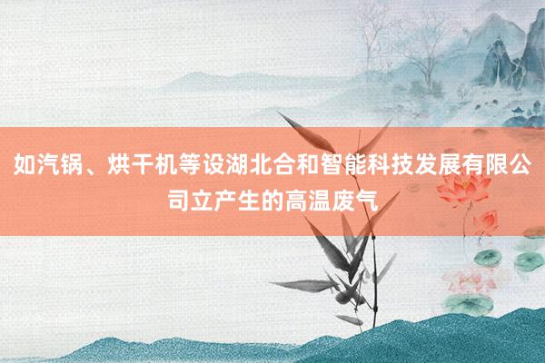 如汽锅、烘干机等设湖北合和智能科技发展有限公司立产生的高温废气